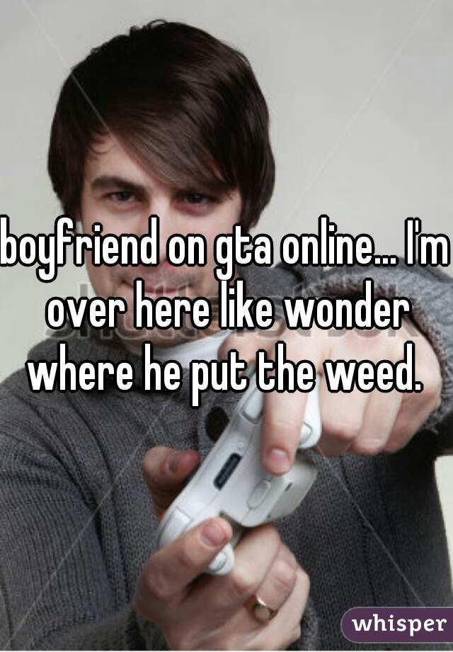 boyfriend on gta online... I'm over here like wonder where he put the weed. 