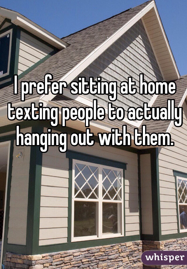 I prefer sitting at home texting people to actually hanging out with them.