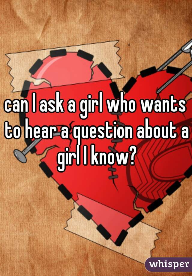 can I ask a girl who wants to hear a question about a girl I know?