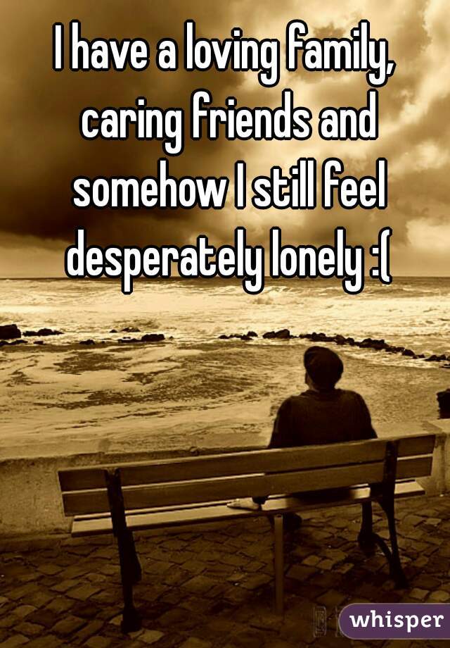 I have a loving family, caring friends and somehow I still feel desperately lonely :(