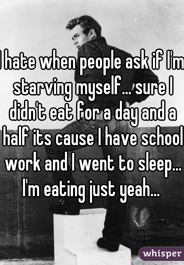 I hate when people ask if I'm starving myself... sure I didn't eat for a day and a half its cause I have school work and I went to sleep... I'm eating just yeah... 