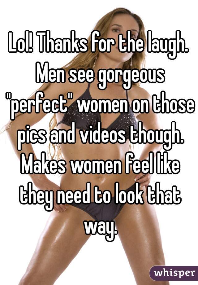 Lol! Thanks for the laugh. Men see gorgeous "perfect" women on those pics and videos though. Makes women feel like they need to look that way.