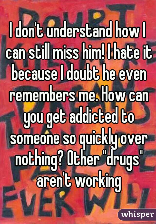 I don't understand how I can still miss him! I hate it because I doubt he even remembers me. How can you get addicted to someone so quickly over nothing? Other "drugs" aren't working