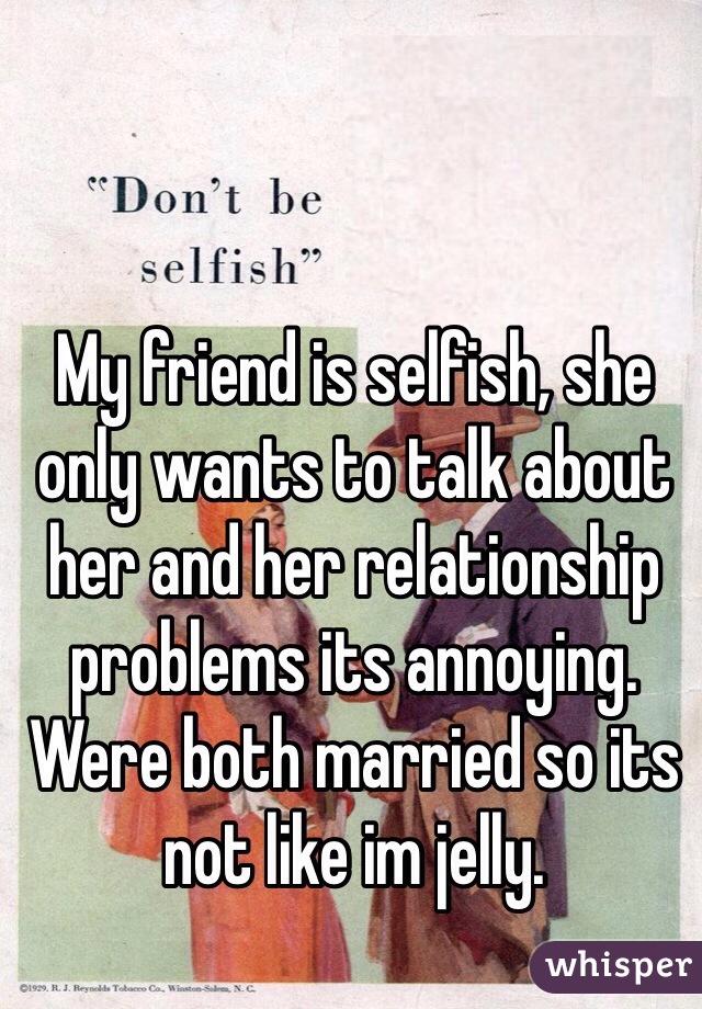 My friend is selfish, she only wants to talk about her and her relationship problems its annoying. Were both married so its not like im jelly. 