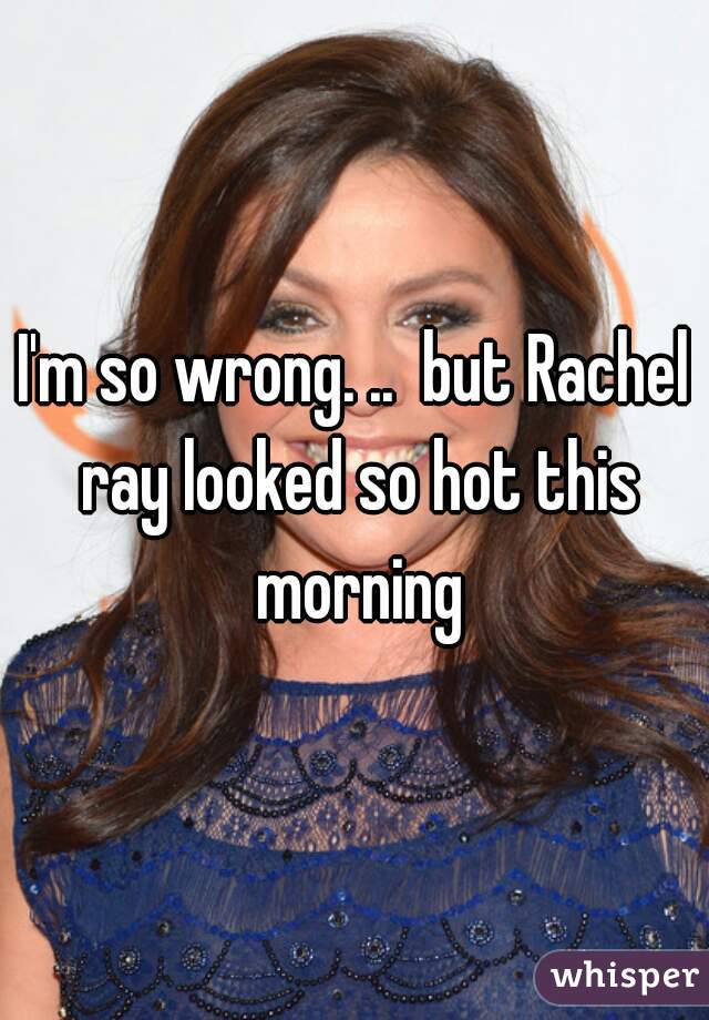 I'm so wrong. ..  but Rachel ray looked so hot this morning