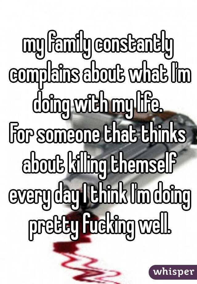 my family constantly complains about what I'm doing with my life. 

For someone that thinks about killing themself every day I think I'm doing pretty fucking well.
