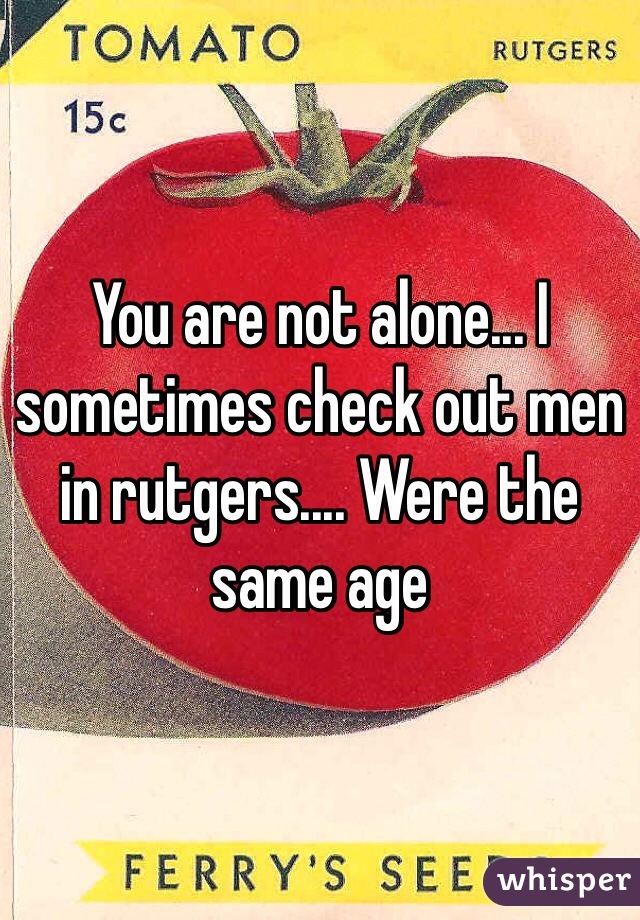 You are not alone... I sometimes check out men in rutgers.... Were the same age