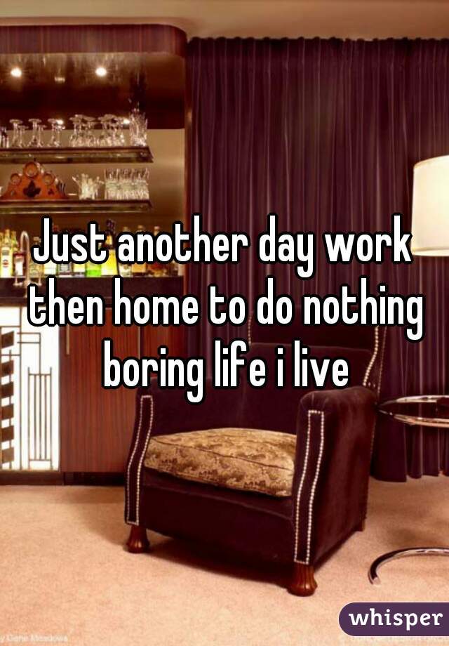 Just another day work then home to do nothing boring life i live