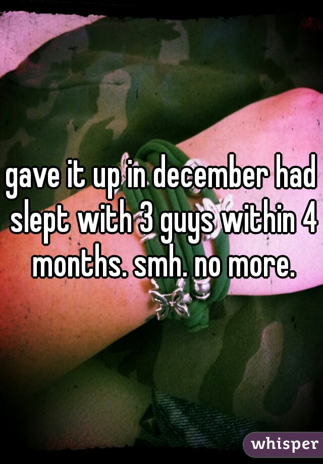 gave it up in december had slept with 3 guys within 4 months. smh. no more.