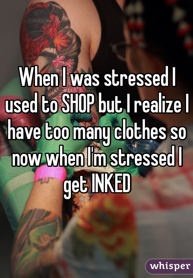 When I was stressed I used to SHOP but I realize I have too many clothes so now when I'm stressed I get INKED 