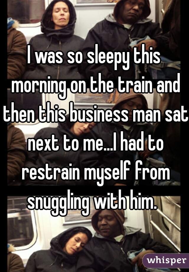 I was so sleepy this morning on the train and then this business man sat next to me...I had to restrain myself from snuggling with him.  