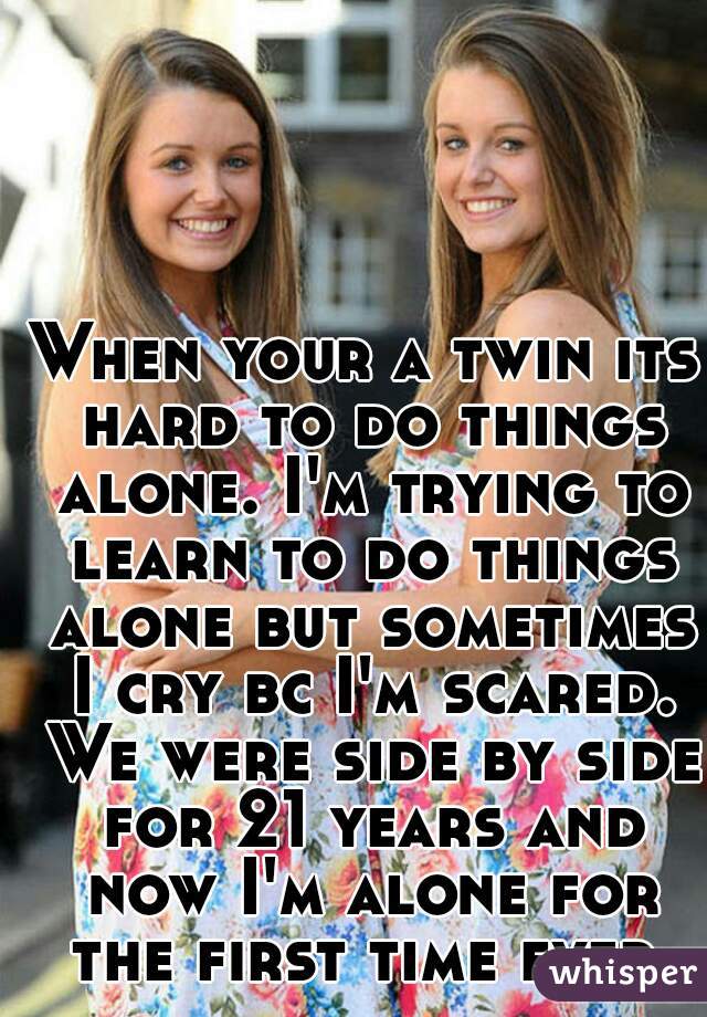 When your a twin its hard to do things alone. I'm trying to learn to do things alone but sometimes I cry bc I'm scared. We were side by side for 21 years and now I'm alone for the first time ever. 
