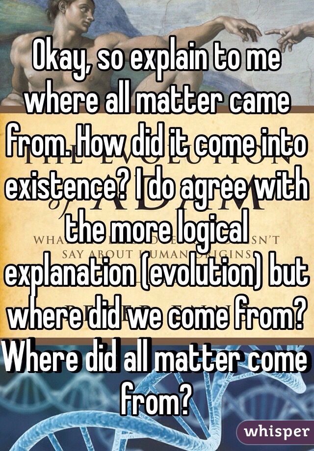 Okay, so explain to me where all matter came from. How did it come into existence? I do agree with the more logical explanation (evolution) but where did we come from? Where did all matter come from? 