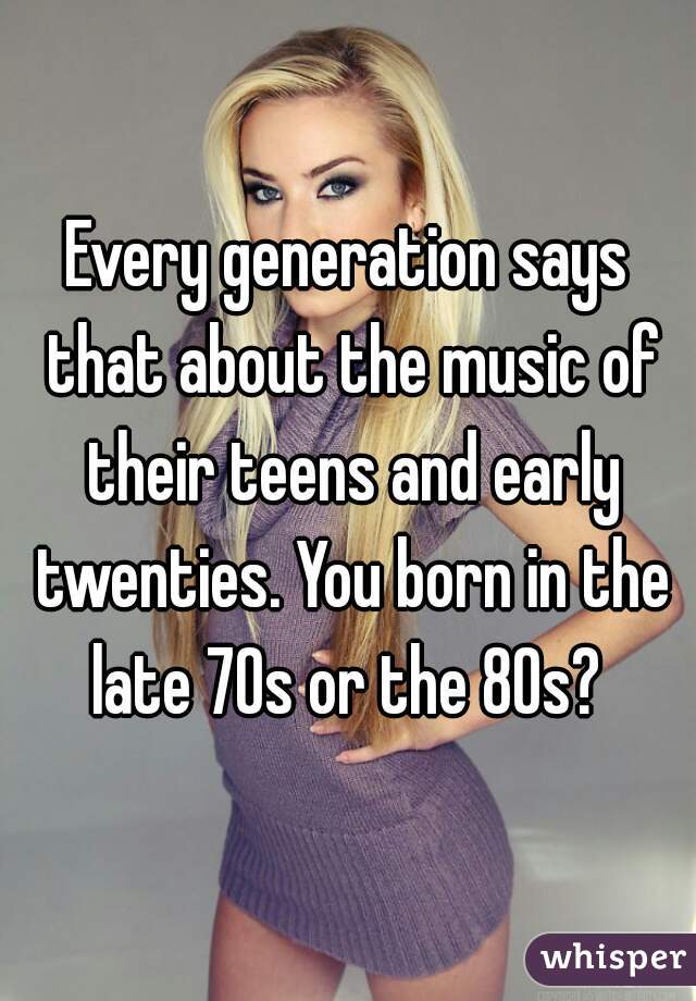 Every generation says that about the music of their teens and early twenties. You born in the late 70s or the 80s? 