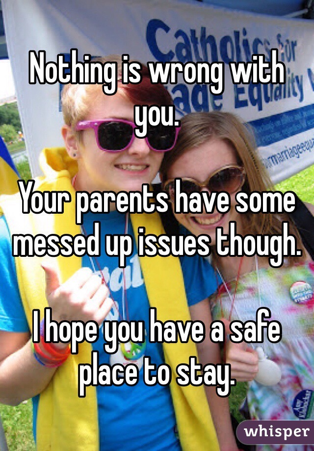 Nothing is wrong with you. 

Your parents have some messed up issues though. 

I hope you have a safe place to stay. 