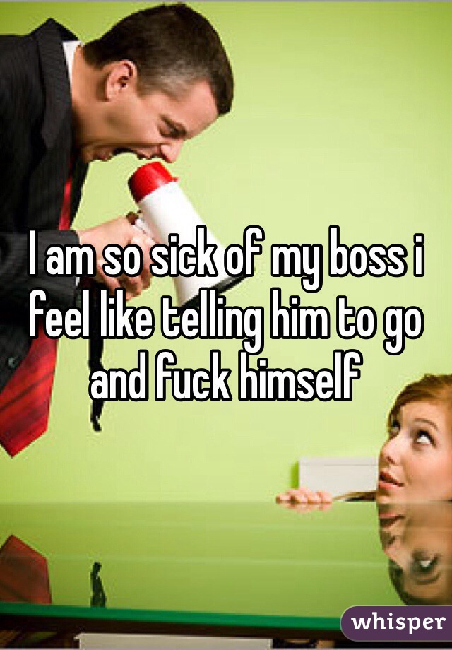 I am so sick of my boss i feel like telling him to go and fuck himself
