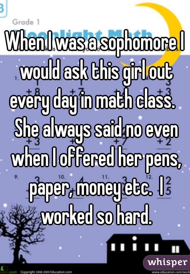 When I was a sophomore I would ask this girl out every day in math class.   She always said no even when I offered her pens, paper, money etc.  I worked so hard.