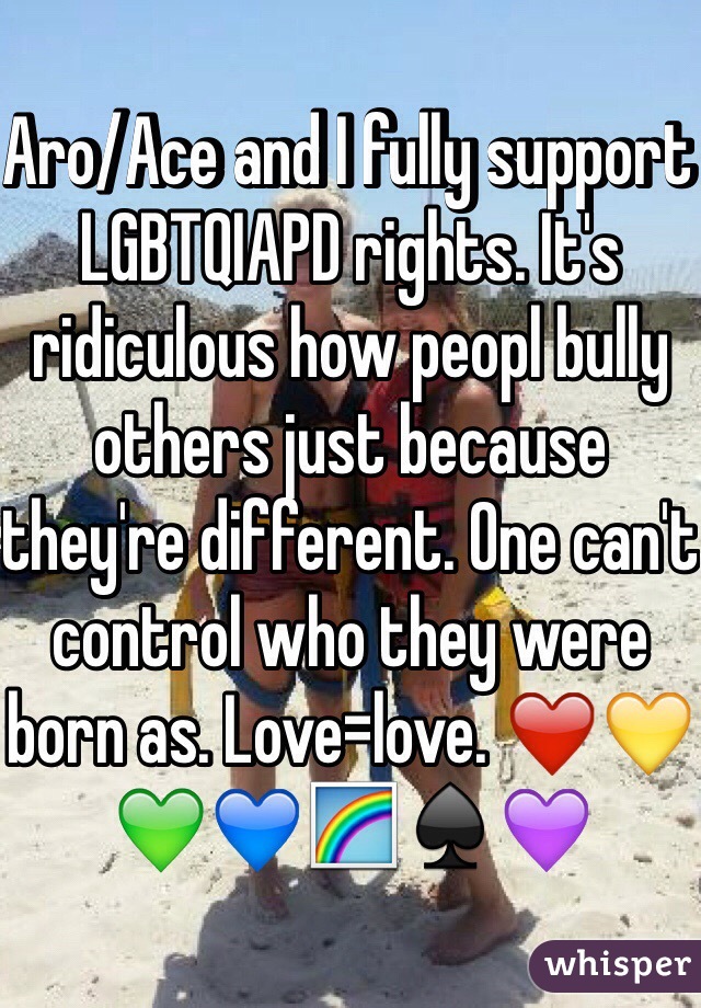 Aro/Ace and I fully support LGBTQIAPD rights. It's ridiculous how peopl bully others just because they're different. One can't control who they were born as. Love=love. ❤️💛💚💙🌈♠️💜