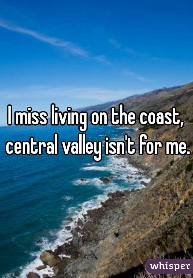 I miss living on the coast, central valley isn't for me.