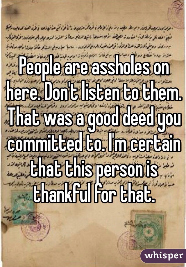 People are assholes on here. Don't listen to them. That was a good deed you committed to. I'm certain that this person is thankful for that. 