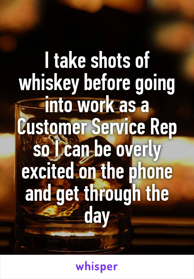 I take shots of whiskey before going into work as a Customer Service Rep so I can be overly excited on the phone and get through the day