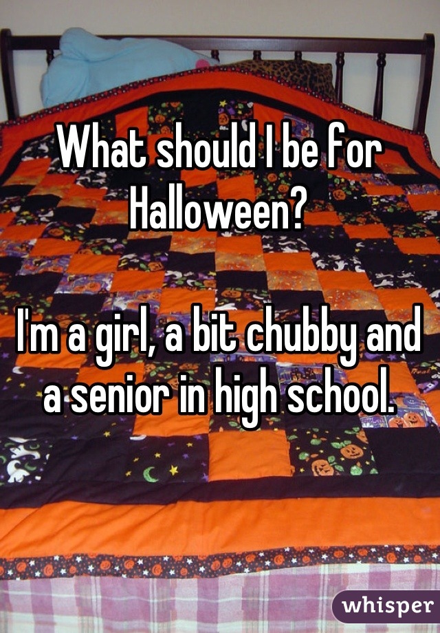 What should I be for Halloween?

I'm a girl, a bit chubby and a senior in high school.