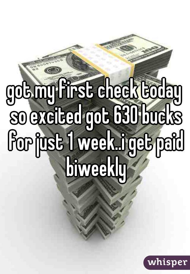 got my first check today so excited got 630 bucks for just 1 week..i get paid biweekly