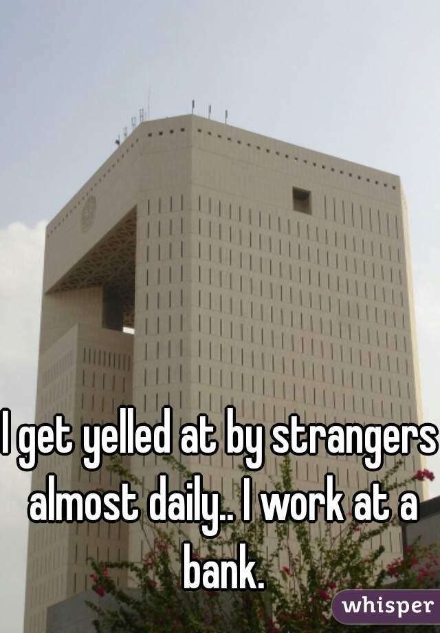 I get yelled at by strangers almost daily.. I work at a bank.