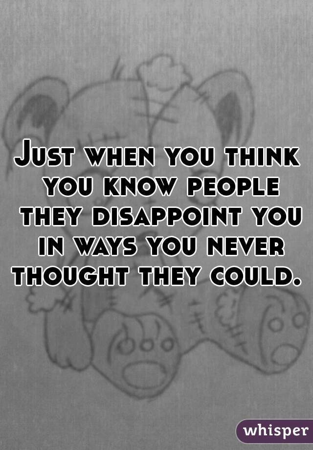 Just when you think you know people they disappoint you in ways you never thought they could. 