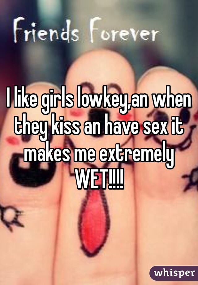 I like girls lowkey,an when they kiss an have sex it makes me extremely WET!!!!