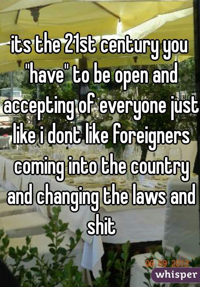 its the 21st century you "have" to be open and accepting of everyone just like i dont like foreigners coming into the country and changing the laws and shit