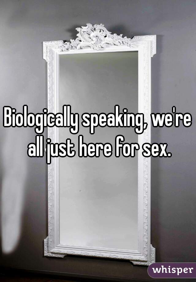 Biologically speaking, we're all just here for sex.