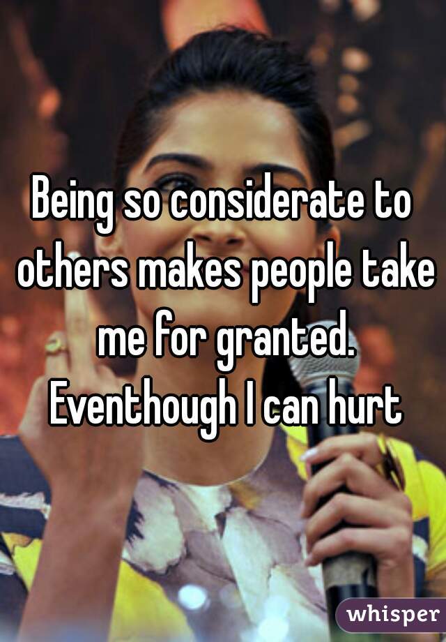 Being so considerate to others makes people take me for granted. Eventhough I can hurt