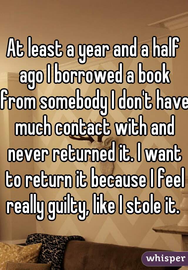 At least a year and a half ago I borrowed a book from somebody I don't have much contact with and never returned it. I want to return it because I feel really guilty, like I stole it. 