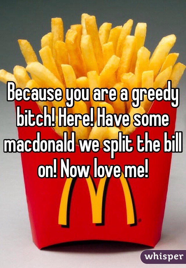 Because you are a greedy bitch! Here! Have some macdonald we split the bill on! Now love me!