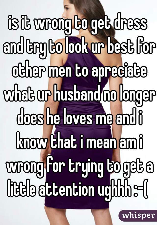 is it wrong to get dress and try to look ur best for other men to apreciate what ur husband no longer does he loves me and i know that i mean am i wrong for trying to get a little attention ughhh :-( 