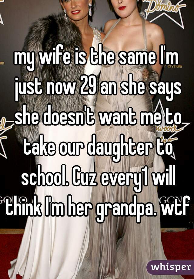my wife is the same I'm just now 29 an she says she doesn't want me to take our daughter to school. Cuz every1 will think I'm her grandpa. wtf