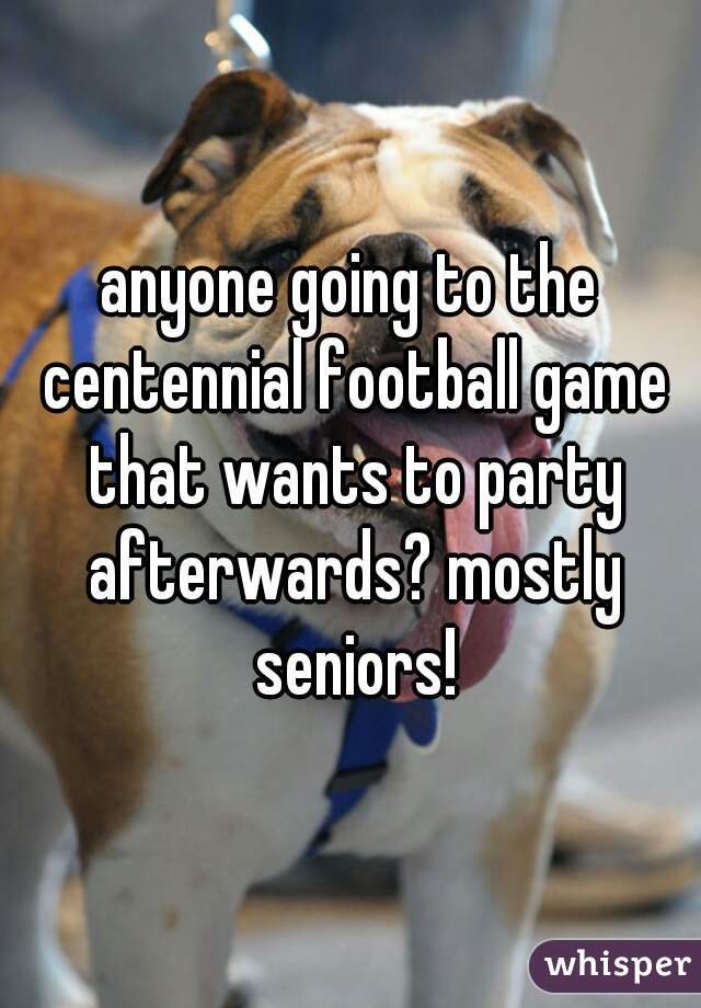 anyone going to the centennial football game that wants to party afterwards? mostly seniors!