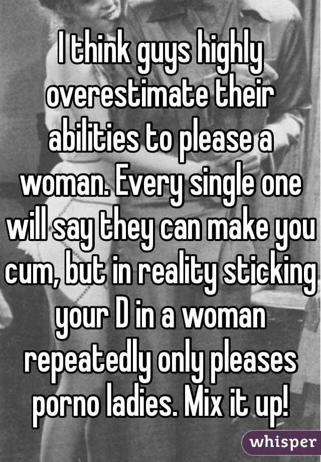 I think guys highly overestimate their abilities to please a woman. Every single one will say they can make you cum, but in reality sticking your D in a woman repeatedly only pleases porno ladies. Mix it up! 