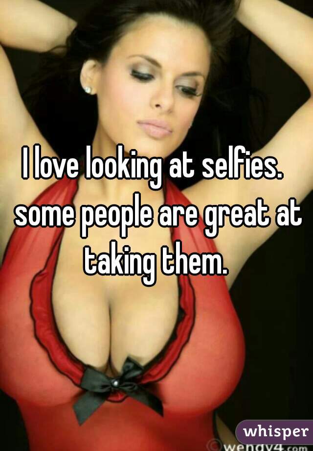 I love looking at selfies.  some people are great at taking them. 