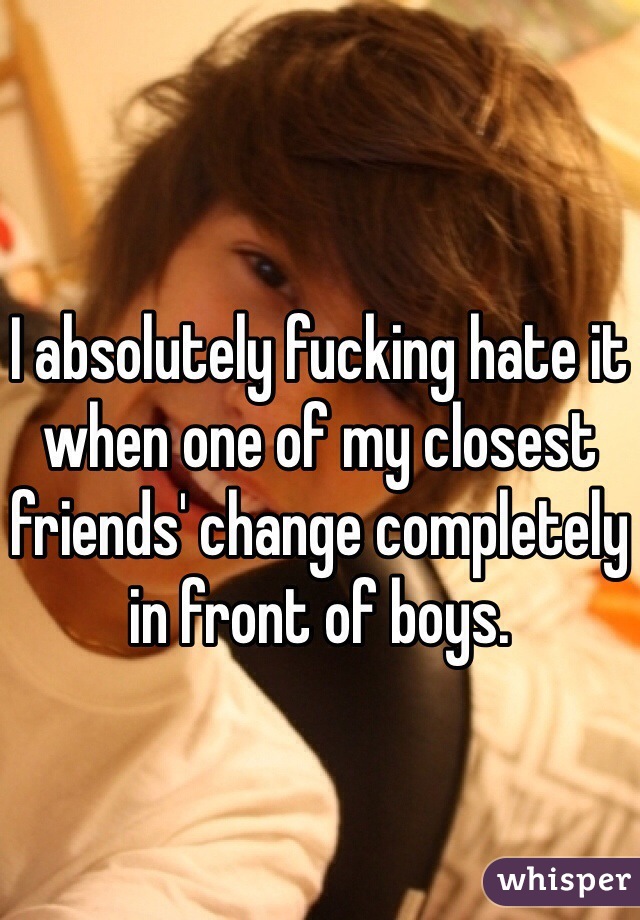 I absolutely fucking hate it when one of my closest friends' change completely in front of boys. 