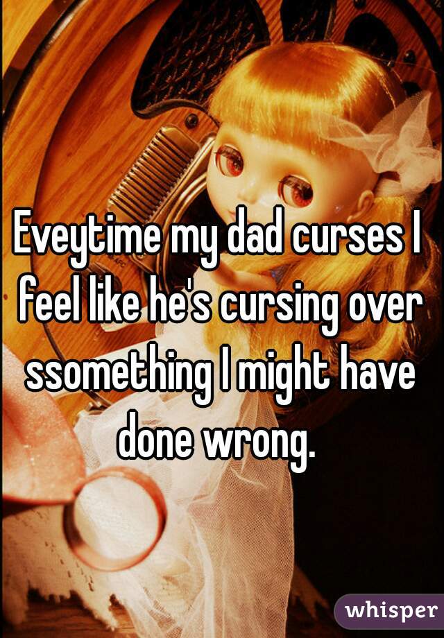 
Eveytime my dad curses I feel like he's cursing over ssomething I might have done wrong. 
