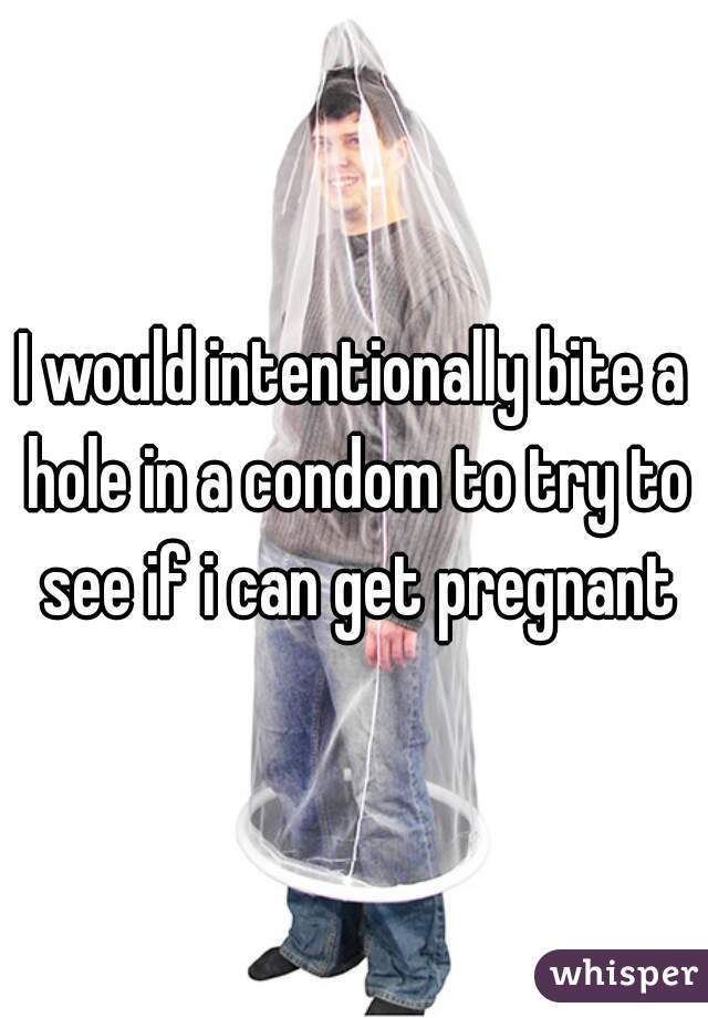 I would intentionally bite a hole in a condom to try to see if i can get pregnant