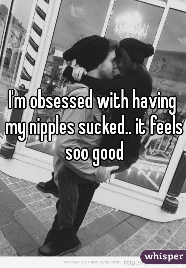 I'm obsessed with having my nipples sucked.. it feels soo good