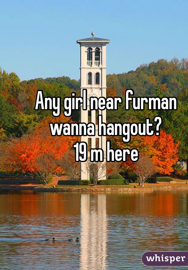 Any girl near furman wanna hangout?
19 m here