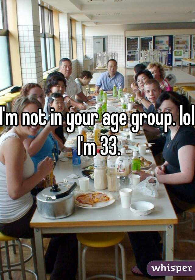 I'm not in your age group. lol I'm 33.