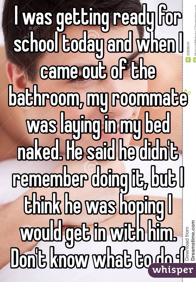 I was getting ready for school today and when I came out of the bathroom, my roommate was laying in my bed naked. He said he didn't remember doing it, but I think he was hoping I would get in with him. Don't know what to do :(