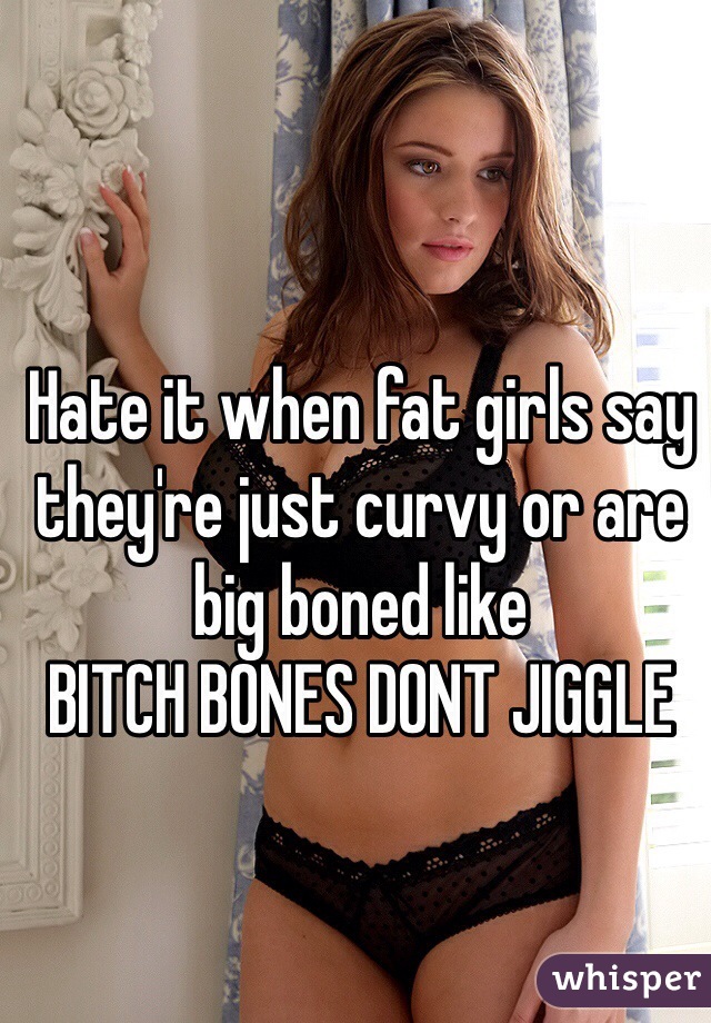 Hate it when fat girls say they're just curvy or are big boned like 
BITCH BONES DONT JIGGLE