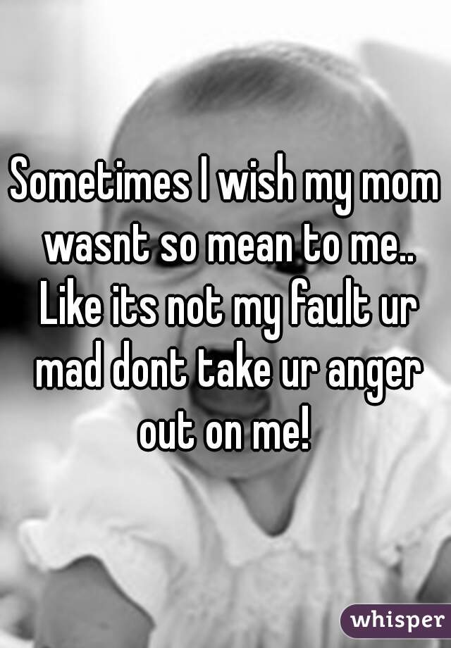 Sometimes I wish my mom wasnt so mean to me.. Like its not my fault ur mad dont take ur anger out on me! 