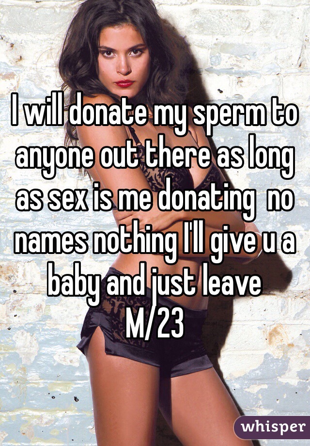 I will donate my sperm to anyone out there as long as sex is me donating  no names nothing I'll give u a baby and just leave 
M/23
